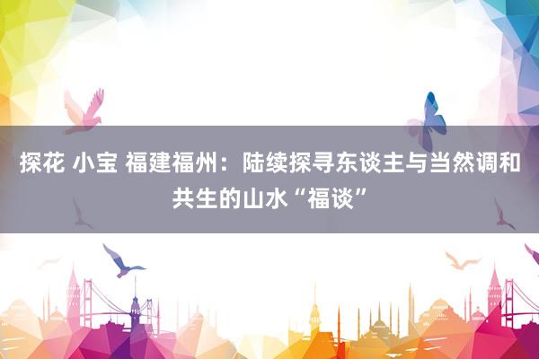 探花 小宝 福建福州：陆续探寻东谈主与当然调和共生的山水“福谈”