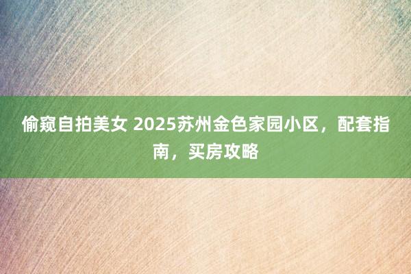 偷窥自拍美女 2025苏州金色家园小区，配套指南，买房攻略