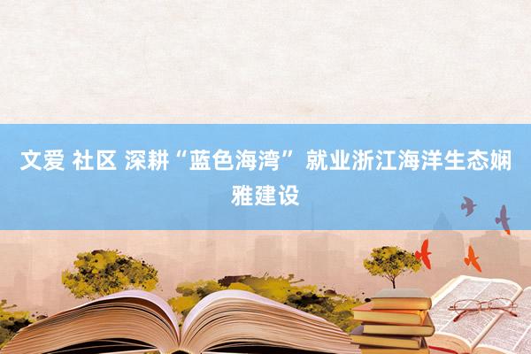 文爱 社区 深耕“蓝色海湾” 就业浙江海洋生态娴雅建设