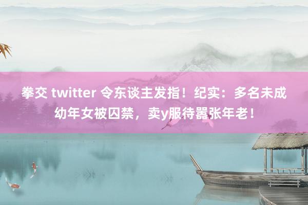 拳交 twitter 令东谈主发指！纪实：多名未成幼年女被囚禁，卖y服待嚣张年老！