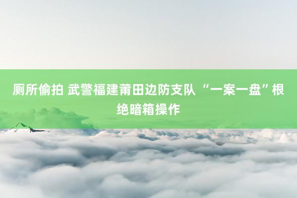 厕所偷拍 武警福建莆田边防支队 “一案一盘”根绝暗箱操作