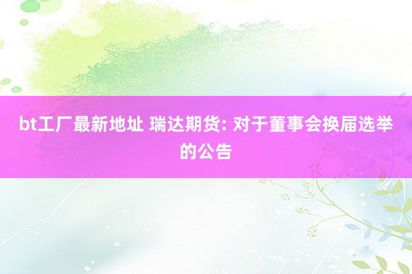 bt工厂最新地址 瑞达期货: 对于董事会换届选举的公告
