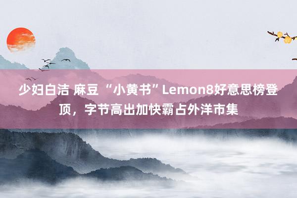 少妇白洁 麻豆 “小黄书”Lemon8好意思榜登顶，字节高出加快霸占外洋市集