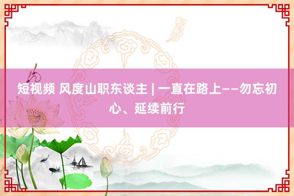 短视频 风度山职东谈主 | 一直在路上——勿忘初心、延续前行