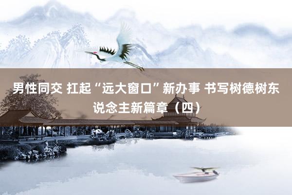 男性同交 扛起“远大窗口”新办事 书写树德树东说念主新篇章（四）