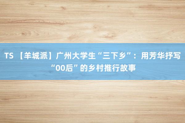 TS 【羊城派】广州大学生“三下乡”：用芳华抒写“00后”的乡村推行故事