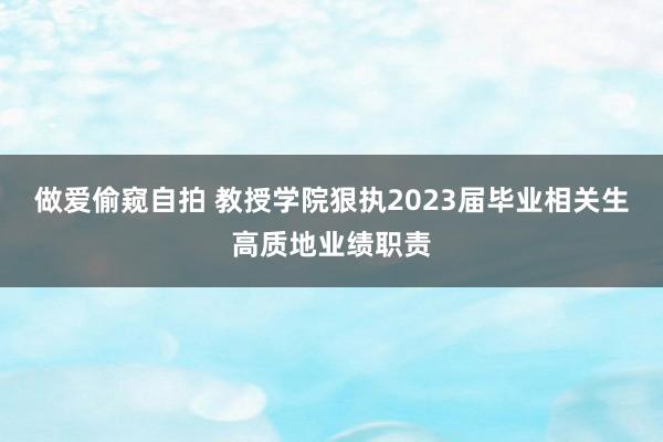 做爱偷窥自拍 教授学院狠执2023届毕业相关生高质地业绩职责