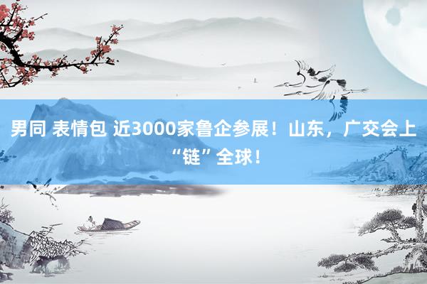 男同 表情包 近3000家鲁企参展！山东，广交会上“链”全球！