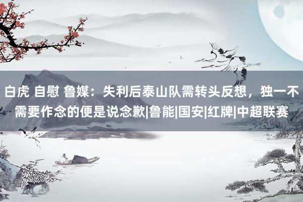 白虎 自慰 鲁媒：失利后泰山队需转头反想，独一不需要作念的便是说念歉|鲁能|国安|红牌|中超联赛