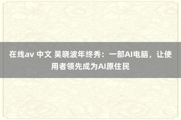 在线av 中文 吴晓波年终秀：一部AI电脑，让使用者领先成为AI原住民