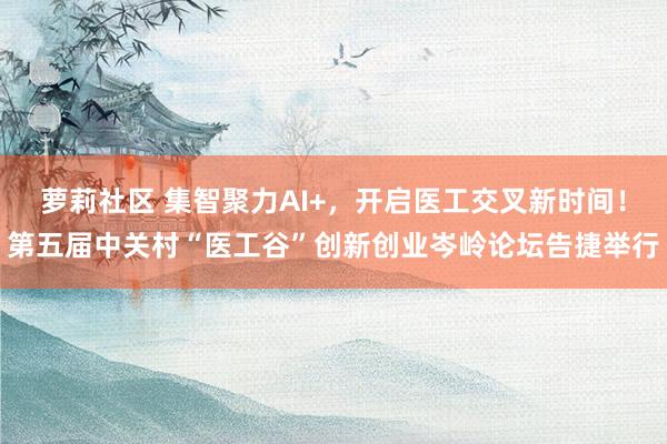 萝莉社区 集智聚力AI+，开启医工交叉新时间！第五届中关村“医工谷”创新创业岑岭论坛告捷举行