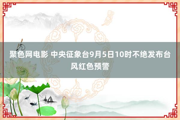 聚色网电影 中央征象台9月5日10时不绝发布台风红色预警