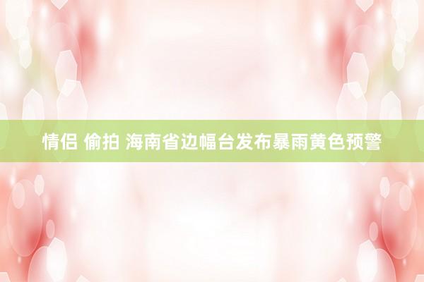 情侣 偷拍 海南省边幅台发布暴雨黄色预警