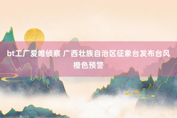 bt工厂爱唯侦察 广西壮族自治区征象台发布台风橙色预警