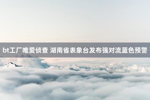 bt工厂唯爱侦查 湖南省表象台发布强对流蓝色预警