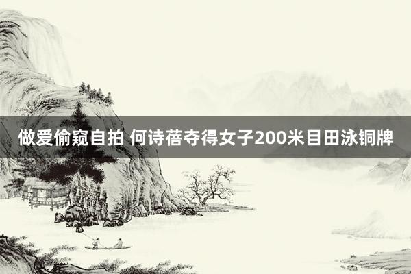 做爱偷窥自拍 何诗蓓夺得女子200米目田泳铜牌