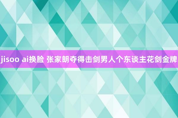 jisoo ai换脸 张家朗夺得击剑男人个东谈主花剑金牌