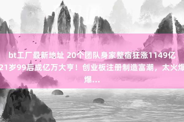 bt工厂最新地址 20个团队身家整宿狂涨1149亿，21岁99后成亿万大亨！创业板注册制造富潮，太火爆...