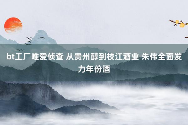 bt工厂唯爱侦查 从贵州醇到枝江酒业 朱伟全面发力年份酒