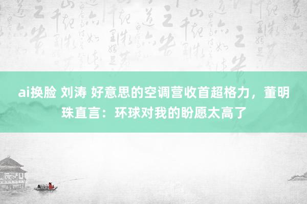 ai换脸 刘涛 好意思的空调营收首超格力，董明珠直言：环球对我的盼愿太高了