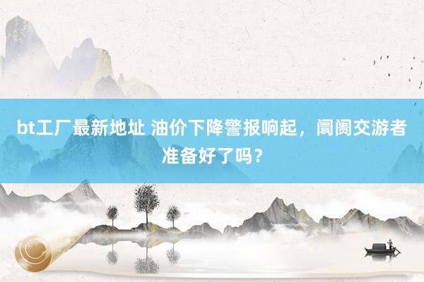 bt工厂最新地址 油价下降警报响起，阛阓交游者准备好了吗？