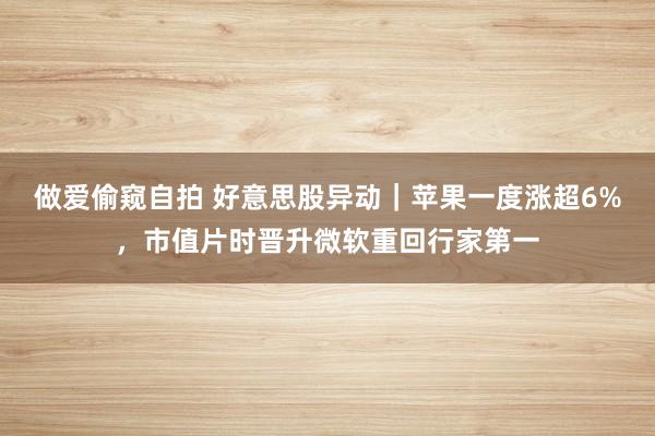 做爱偷窥自拍 好意思股异动｜苹果一度涨超6%，市值片时晋升微软重回行家第一