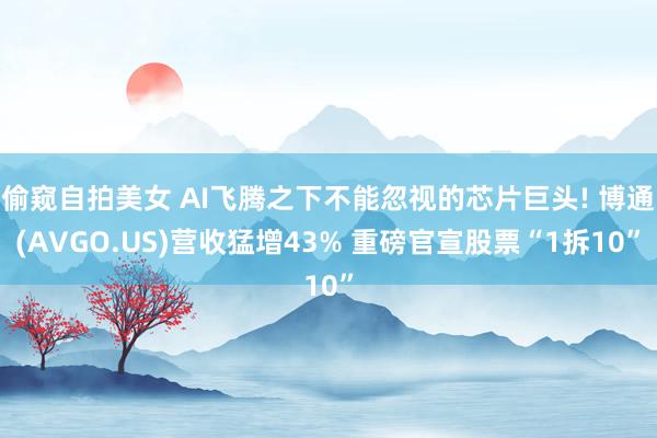 偷窥自拍美女 AI飞腾之下不能忽视的芯片巨头! 博通(AVGO.US)营收猛增43% 重磅官宣股票“1拆10”