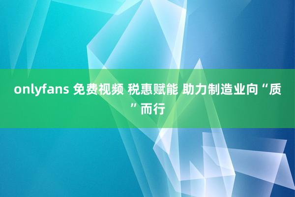 onlyfans 免费视频 税惠赋能 助力制造业向“质”而行