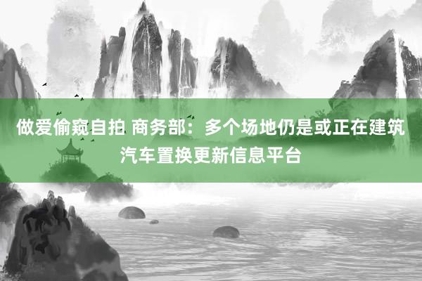 做爱偷窥自拍 商务部：多个场地仍是或正在建筑汽车置换更新信息平台