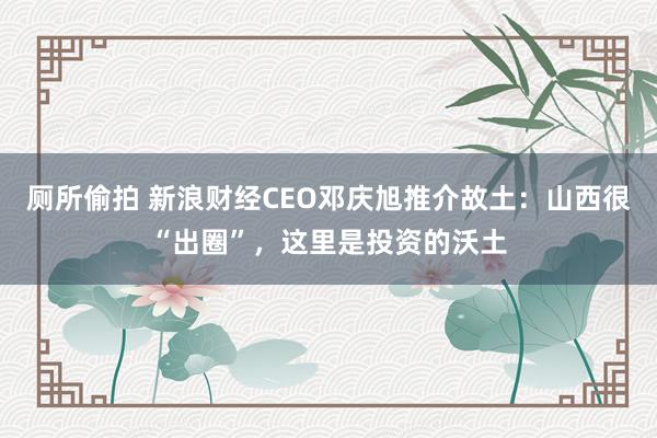 厕所偷拍 新浪财经CEO邓庆旭推介故土：山西很“出圈”，这里是投资的沃土
