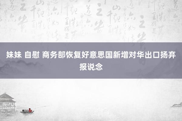 妹妹 自慰 商务部恢复好意思国新增对华出口扬弃报说念