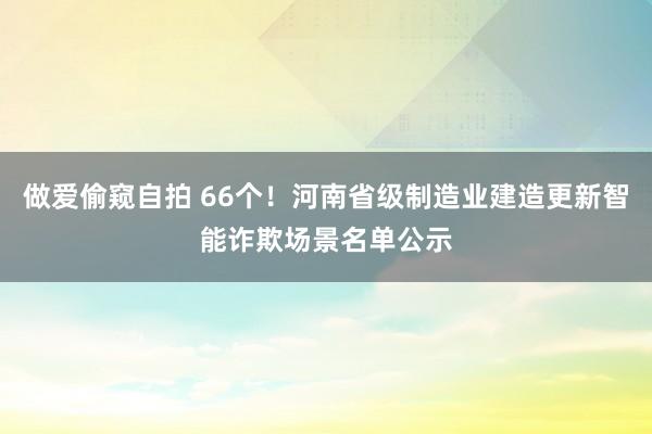 做爱偷窥自拍 66个！河南省级制造业建造更新智能诈欺场景名单公示
