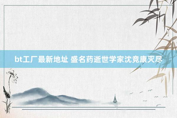 bt工厂最新地址 盛名药逝世学家沈竞康灭尽