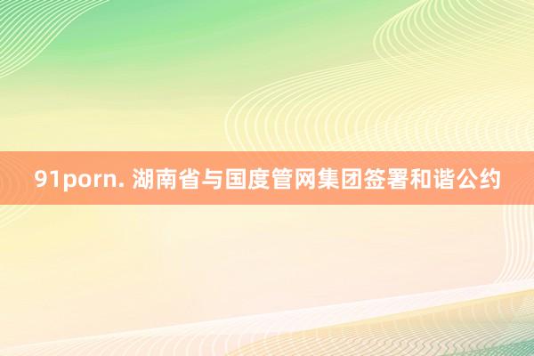 91porn. 湖南省与国度管网集团签署和谐公约