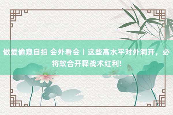 做爱偷窥自拍 会外看会丨这些高水平对外洞开，必将蚁合开释战术红利!