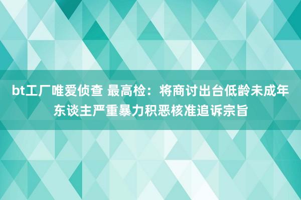 bt工厂唯爱侦查 最高检：将商讨出台低龄未成年东谈主严重暴力积恶核准追诉宗旨