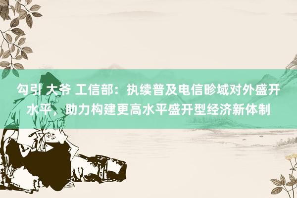 勾引 大爷 工信部：执续普及电信畛域对外盛开水平，助力构建更高水平盛开型经济新体制