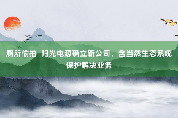 厕所偷拍  阳光电源确立新公司，含当然生态系统保护解决业务