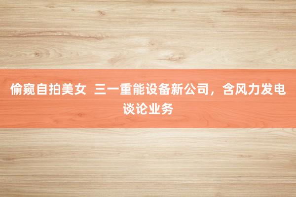 偷窥自拍美女  三一重能设备新公司，含风力发电谈论业务
