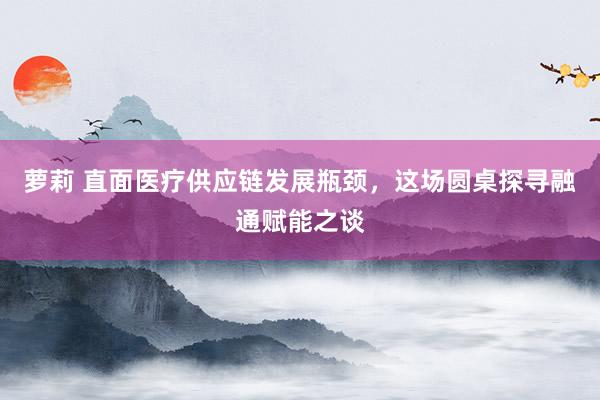 萝莉 直面医疗供应链发展瓶颈，这场圆桌探寻融通赋能之谈