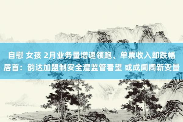 自慰 女孩 2月业务量增速领跑、单票收入却跌幅居首：韵达加盟制安全遭监管看望 或成阛阓新变量
