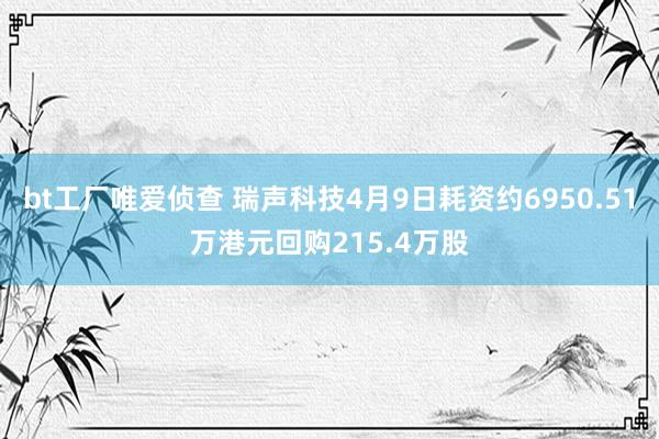 bt工厂唯爱侦查 瑞声科技4月9日耗资约6950.51万港元回购215.4万股