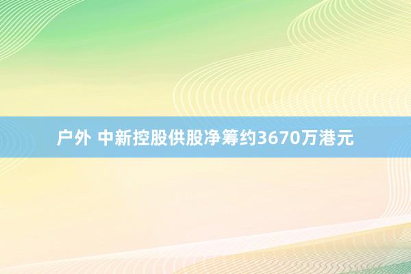 户外 中新控股供股净筹约3670万港元